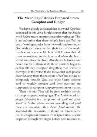 The Philosophy of the Teachings of Islam 121
The Meaning of Drinks Prepared From
Camphor and Ginger
We have already explained that the word Kafur has
been used in this verse for this reason that the Arabic
word kafara means suppression and covering up. This
is an indication that these people have quaffed the
cup of cutting asunder from the world and turning to
God with such sincerity that their love of the world
has become quite cold. It is well known that all
passions originate in the heart and when the heart
withdraws altogether from all undesirable fancies and
never reverts to them at all, those passions begin to
decline till they disappear altogether; that is what is
conveyed in this verse, that is to say, that such people
draw far away from the passions of self and incline so
completely towards God that their hearts become
cold to worldly pursuits and their passions are
suppressed as camphor suppresses poisonous matter.
Then it is said: They will be given to drink therein
of a cup tempered with ginger. The Arabic word for
ginger (Zanjabil) is a compound of zana’ and jabal.
Zana’ in Arabic idiom means ascending and jabal
means a mountain, thus Zana’ Jabal means: He
ascended the mountain. It should be remembered
that after a person recovers from a poisonous disease
he passes through two stages before he is restored to
 