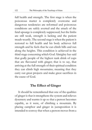 122 The Philosophy of the Teachings of Islam
full health and strength. The first stage is when the
poisonous matter is completely overcome and
dangerous tendencies are reformed and poisonous
conditions are safely averted and the attack of the
fatal upsurge is completely suppressed, but the limbs
are still weak, strength is lacking and the patient
treads wearily. The second stage is when the patient is
restored to full health and his body achieves full
strength and he feels that he can climb hills and run
along the heights. This condition is achieved in the
third stage concerning which God Almighty has said
that godly people of the highest rank drink of cups
that are flavoured with ginger; that is to say, that
arriving at the full strength of their spiritual condition
they can climb high mountains; meaning that they
carry out great projects and make great sacrifices in
the cause of God.
The Effect of Ginger
It should be remembered that one of the qualities
of ginger is that it strengthens the system and relieves
dysentery and warms it up so that a person becomes
capable, as it were, of climbing a mountain. By
placing camphor and ginger in juxtaposition it is
intended to convey that when a person moves from a
 