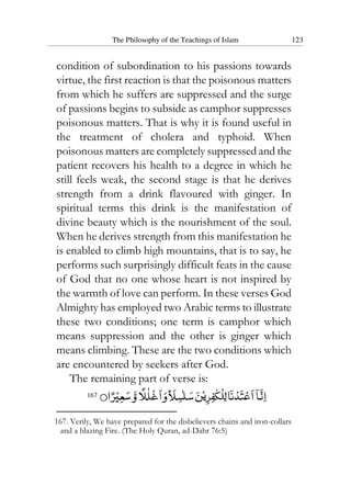The Philosophy of the Teachings of Islam 123
condition of subordination to his passions towards
virtue, the first reaction is that the poisonous matters
from which he suffers are suppressed and the surge
of passions begins to subside as camphor suppresses
poisonous matters. That is why it is found useful in
the treatment of cholera and typhoid. When
poisonous matters are completely suppressed and the
patient recovers his health to a degree in which he
still feels weak, the second stage is that he derives
strength from a drink flavoured with ginger. In
spiritual terms this drink is the manifestation of
divine beauty which is the nourishment of the soul.
When he derives strength from this manifestation he
is enabled to climb high mountains, that is to say, he
performs such surprisingly difficult feats in the cause
of God that no one whose heart is not inspired by
the warmth of love can perform. In these verses God
Almighty has employed two Arabic terms to illustrate
these two conditions; one term is camphor which
means suppression and the other is ginger which
means climbing. These are the two conditions which
are encountered by seekers after God.
The remaining part of verse is:
167
167. Verily, We have prepared for the disbelievers chains and iron-collars
and a blazing Fire. (The Holy Quran, ad-Dahr 76:5)
 