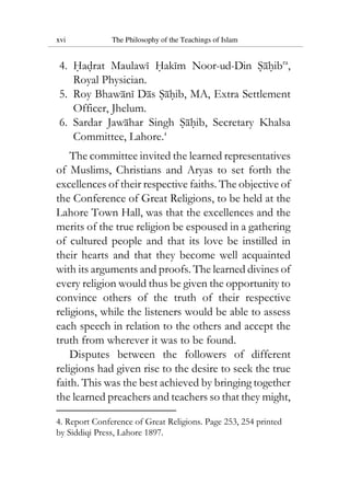 xvi The Philosophy of the Teachings of Islam
4. Hadrat Maulawi Hakim Noor-ud-Din Sahibra
,
Royal Physician.
5. Roy Bhawani Das Sahib, MA, Extra Settlement
Officer, Jhelum.
6. Sardar Jawahar Singh Sahib, Secretary Khalsa
Committee, Lahore.4
The committee invited the learned representatives
of Muslims, Christians and Aryas to set forth the
excellences of their respective faiths. The objective of
the Conference of Great Religions, to be held at the
Lahore Town Hall, was that the excellences and the
merits of the true religion be espoused in a gathering
of cultured people and that its love be instilled in
their hearts and that they become well acquainted
with its arguments and proofs. The learned divines of
every religion would thus be given the opportunity to
convince others of the truth of their respective
religions, while the listeners would be able to assess
each speech in relation to the others and accept the
truth from wherever it was to be found.
Disputes between the followers of different
religions had given rise to the desire to seek the true
faith. This was the best achieved by bringing together
the learned preachers and teachers so that they might,
4. Report Conference of Great Religions. Page 253, 254 printed
by Siddiqi Press, Lahore 1897.
 