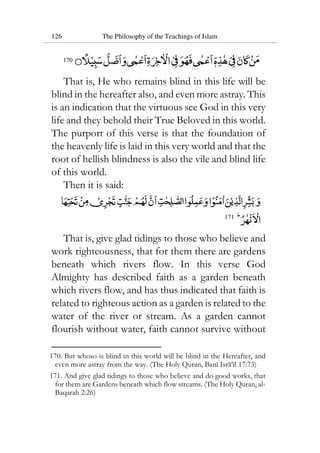 126 The Philosophy of the Teachings of Islam
170
That is, He who remains blind in this life will be
blind in the hereafter also, and even more astray. This
is an indication that the virtuous see God in this very
life and they behold their True Beloved in this world.
The purport of this verse is that the foundation of
the heavenly life is laid in this very world and that the
root of hellish blindness is also the vile and blind life
of this world.
Then it is said:
171
That is, give glad tidings to those who believe and
work righteousness, that for them there are gardens
beneath which rivers flow. In this verse God
Almighty has described faith as a garden beneath
which rivers flow, and has thus indicated that faith is
related to righteous action as a garden is related to the
water of the river or stream. As a garden cannot
flourish without water, faith cannot survive without
170. But whoso is blind in this world will be blind in the Hereafter, and
even more astray from the way. (The Holy Quran, Bani Isra’il 17:73)
171. And give glad tidings to those who believe and do good works, that
for them are Gardens beneath which flow streams. (The Holy Quran, al-
Baqarah 2:26)
 