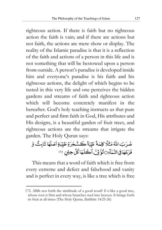 The Philosophy of the Teachings of Islam 127
righteous action. If there is faith but no righteous
action the faith is vain; and if there are actions but
not faith, the actions are mere show or display. The
reality of the Islamic paradise is that it is a reflection
of the faith and actions of a person in this life and is
not something that will be bestowed upon a person
from outside. A person’s paradise is developed inside
him and everyone’s paradise is his faith and his
righteous actions, the delight of which begins to be
tasted in this very life and one perceives the hidden
gardens and streams of faith and righteous action
which will become concretely manifest in the
hereafter. God’s holy teaching instructs us that pure
and perfect and firm faith in God, His attributes and
His designs, is a beautiful garden of fruit trees, and
righteous actions are the streams that irrigate the
garden. The Holy Quran says:
172
This means that a word of faith which is free from
every extreme and defect and falsehood and vanity
and is perfect in every way, is like a tree which is free
172. Allah sets forth the similitude of a good word? It is like a good tree,
whose root is firm and whose branches reach into heaven. It brings forth
its fruit at all times (The Holy Quran, Ibrahim 14:25-26)
 