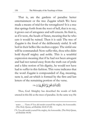 130 The Philosophy of the Teachings of Islam
That is, are the gardens of paradise better
entertainment or the tree Zaqqum which We have
made a means of trial for the wrongdoers? It is a tree
that springs forth from the root of hell, that is to say,
it grows out of arrogance and self-esteem. Its fruit is,
as if it were, the heads of Satan, meaning that he who
eats it would be ruined. Then it is said: The tree of
Zaqqum is the food of the deliberately sinful. It will
boil in their bellies like molten copper. The sinful one
will be commanded: Now suffer this, thou who didst
hold thyself mighty and noble. This is a wrathful
expression meaning that if he had not been arrogant
and had not turned away from the truth out of pride
and a false notion of his dignity, he would not have
had to suffer in this fashion. This verse indicates that
the word Zaqqum is compounded of Zuq, meaning,
taste it, and am which is formed by the first and last
letters of the remaining portion of the verse.
176
Thus, God Almighty has described the words of faith
uttered in this life as the trees of paradise. In the same way He
water……‘Taste it! You did consider yourself the mighty, the honourable.
(The Holy Quran, ad-Dukhan 44:44-47,50)
176. You did consider yourself the mighty, the honourable. (The Holy Quran,
ad-Dukhan 44:50)
 