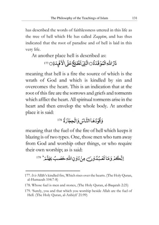 The Philosophy of the Teachings of Islam 131
has described the words of faithlessness uttered in this life as
the tree of hell which He has called Zaqqum, and has thus
indicated that the root of paradise and of hell is laid in this
very life.
At another place hell is described as:
177
meaning that hell is a fire the source of which is the
wrath of God and which is kindled by sin and
overcomes the heart. This is an indication that at the
root of this fire are the sorrows and griefs andtorments
which afflict the heart. All spiritual tormentsariseinthe
heart and then envelop the whole body. At another
place it is said:
178
meaning that the fuel of the fire of hell which keeps it
blazing is of two types. One, those men who turn away
from God and worship other things, or who require
their own worship; as is said:
179
177. It is Allah’s kindled fire, Which rises over the hearts. (The Holy Quran,
al-Humazah 104:7-8)
178. Whose fuel is men and stones, (The Holy Quran, al-Baqarah 2:25)
179. ‘Surely, you and that which you worship beside Allah are the fuel of
Hell. (The Holy Quran, al-Anbiya’ 21:99)
 