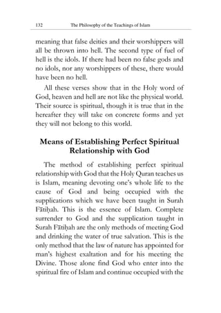 132 The Philosophy of the Teachings of Islam
meaning that false deities and their worshippers will
all be thrown into hell. The second type of fuel of
hell is the idols. If there had been no false gods and
no idols, nor any worshippers of these, there would
have been no hell.
All these verses show that in the Holy word of
God, heaven and hell are not like the physical world.
Their source is spiritual, though it is true that in the
hereafter they will take on concrete forms and yet
they will not belong to this world.
Means of Establishing Perfect Spiritual
Relationship with God
The method of establishing perfect spiritual
relationship with God that the Holy Quran teaches us
is Islam, meaning devoting one’s whole life to the
cause of God and being occupied with the
supplications which we have been taught in Surah
Fatihah. This is the essence of Islam. Complete
surrender to God and the supplication taught in
Surah Fatihah are the only methods of meeting God
and drinking the water of true salvation. This is the
only method that the law of nature has appointed for
man’s highest exaltation and for his meeting the
Divine. Those alone find God who enter into the
spiritual fire of Islam and continue occupied with the
 