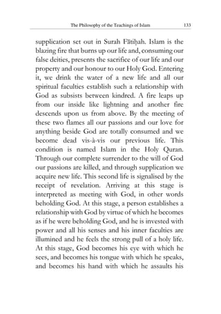 The Philosophy of the Teachings of Islam 133
supplication set out in Surah Fatihah. Islam is the
blazing fire that burns up our life and, consuming our
false deities, presents the sacrifice of our life and our
property and our honour to our Holy God. Entering
it, we drink the water of a new life and all our
spiritual faculties establish such a relationship with
God as subsists between kindred. A fire leaps up
from our inside like lightning and another fire
descends upon us from above. By the meeting of
these two flames all our passions and our love for
anything beside God are totally consumed and we
become dead vis-à-vis our previous life. This
condition is named Islam in the Holy Quran.
Through our complete surrender to the will of God
our passions are killed, and through supplication we
acquire new life. This second life is signalised by the
receipt of revelation. Arriving at this stage is
interpreted as meeting with God, in other words
beholding God. At this stage, a person establishes a
relationship with God by virtue of which he becomes
as if he were beholding God, and he is invested with
power and all his senses and his inner faculties are
illumined and he feels the strong pull of a holy life.
At this stage, God becomes his eye with which he
sees, and becomes his tongue with which he speaks,
and becomes his hand with which he assaults his
 