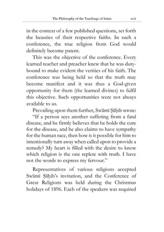 The Philosophy of the Teachings of Islam xvii
in the context of a few published questions, set forth
the beauties of their respective faiths. In such a
conference, the true religion from God would
definitely become patent.
This was the objective of the conference. Every
learned teacher and preacher knew that he was duty-
bound to make evident the verities of his faith. The
conference was being held so that the truth may
become manifest and it was thus a God-given
opportunity for them (the learned divines) to fulfil
this objective. Such opportunities were not always
available to us.
Prevailing upon them further, Swami Sahib wrote:
“If a person sees another suffering from a fatal
disease, and he firmly believes that he holds the cure
for the disease, and he also claims to have sympathy
for the human race, then how is it possible for him to
intentionally turn away when called upon to provide a
remedy? My heart is filled with the desire to know
which religion is the one replete with truth. I have
not the words to express my fervour.”
Representatives of various religions accepted
Swami Sahib’s invitation, and the Conference of
Great Religions was held during the Christmas
holidays of 1896. Each of the speakers was required
 