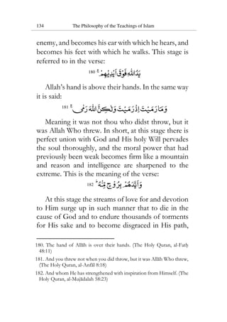 134 The Philosophy of the Teachings of Islam
enemy, and becomes his ear with which he hears, and
becomes his feet with which he walks. This stage is
referred to in the verse:
180
Allah’s hand is above their hands. In the same way
it is said:
181
Meaning it was not thou who didst throw, but it
was Allah Who threw. In short, at this stage there is
perfect union with God and His holy Will pervades
the soul thoroughly, and the moral power that had
previously been weak becomes firm like a mountain
and reason and intelligence are sharpened to the
extreme. This is the meaning of the verse:
182
At this stage the streams of love for and devotion
to Him surge up in such manner that to die in the
cause of God and to endure thousands of torments
for His sake and to become disgraced in His path,
180. The hand of Allah is over their hands. (The Holy Quran, al-Fath
48:11)
181. And you threw not when you did throw, but it was Allah Who threw,
(The Holy Quran, al-Anfal 8:18)
182. And whom He has strengthened with inspiration from Himself. (The
Holy Quran, al-Mujadalah 58:23)
 