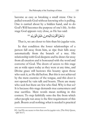 The Philosophy of the Teachings of Islam 135
become as easy as breaking a small straw. One is
pulled towards God without knowing who is pulling.
One is carried about by a hidden hand, and to do
God’s Will becomes the purpose of one’s life. At this
stage God appears very close, as He has said:
183
That is, we are closer to him than his jugular vein.
In that condition the lower relationships of a
person fall away from him, as ripe fruit falls away
automatically from the branch of a tree. His
relationship with God deepens and he draws far away
from all creation and is honoured with the word and
converse of God. The doors of access to this stage
are as wide open today as they were at any time, and
Divine grace still bestows this bounty upon those
who seek it, as He did before. But this is not achieved
by the mere exercise of the tongue, and this door is
not opened by vain talk and boasts. There are many
who seek but there are few who find. Why is that so?
It is because this stage demands true earnestness and
true sacrifice. Mere words mean nothing in this
context. To step faithfully onto the fire from which
other people run away is the first requirement of this
path. Boasts avail nothing; what is needed is practical
183. And We are nearer to him than even his jugular vein. (The Holy Quran,
Qaf 50:17)
 
