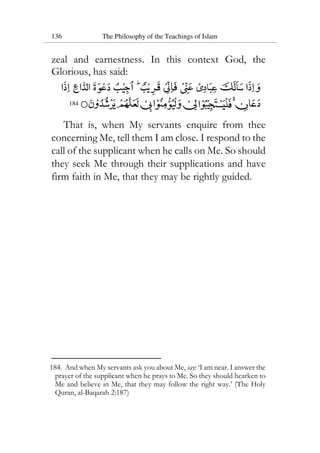 136 The Philosophy of the Teachings of Islam
zeal and earnestness. In this context God, the
Glorious, has said:
184
That is, when My servants enquire from thee
concerning Me, tell them I am close. I respond to the
call of the supplicant when he calls on Me. So should
they seek Me through their supplications and have
firm faith in Me, that they may be rightly guided.
184. And when My servants ask you about Me, say: ‘I am near. I answer the
prayer of the supplicant when he prays to Me. So they should hearken to
Me and believe in Me, that they may follow the right way.’ (The Holy
Quran, al-Baqarah 2:187)
 