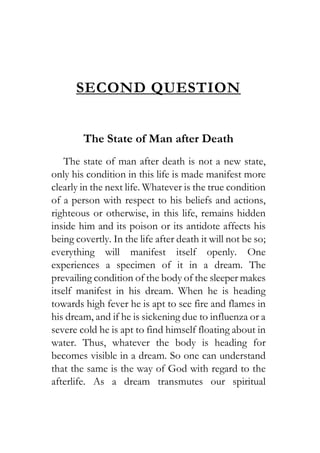 SECOND QUESTION
The State of Man after Death
The state of man after death is not a new state,
only his condition in this life is made manifest more
clearly in the next life. Whatever is the true condition
of a person with respect to his beliefs and actions,
righteous or otherwise, in this life, remains hidden
inside him and its poison or its antidote affects his
being covertly. In the life after death it will not be so;
everything will manifest itself openly. One
experiences a specimen of it in a dream. The
prevailing condition of the body of the sleeper makes
itself manifest in his dream. When he is heading
towards high fever he is apt to see fire and flames in
his dream, and if he is sickening due to influenza or a
severe cold he is apt to find himself floating about in
water. Thus, whatever the body is heading for
becomes visible in a dream. So one can understand
that the same is the way of God with regard to the
afterlife. As a dream transmutes our spiritual
 