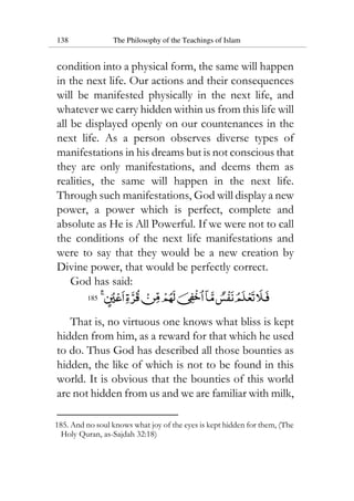 138 The Philosophy of the Teachings of Islam
condition into a physical form, the same will happen
in the next life. Our actions and their consequences
will be manifested physically in the next life, and
whatever we carry hidden within us from this life will
all be displayed openly on our countenances in the
next life. As a person observes diverse types of
manifestations in his dreams but is not conscious that
they are only manifestations, and deems them as
realities, the same will happen in the next life.
Through such manifestations, God will display a new
power, a power which is perfect, complete and
absolute as He is All Powerful. If we were not to call
the conditions of the next life manifestations and
were to say that they would be a new creation by
Divine power, that would be perfectly correct.
God has said:
185
That is, no virtuous one knows what bliss is kept
hidden from him, as a reward for that which he used
to do. Thus God has described all those bounties as
hidden, the like of which is not to be found in this
world. It is obvious that the bounties of this world
are not hidden from us and we are familiar with milk,
185. And no soul knows what joy of the eyes is kept hidden for them, (The
Holy Quran, as-Sajdah 32:18)
 