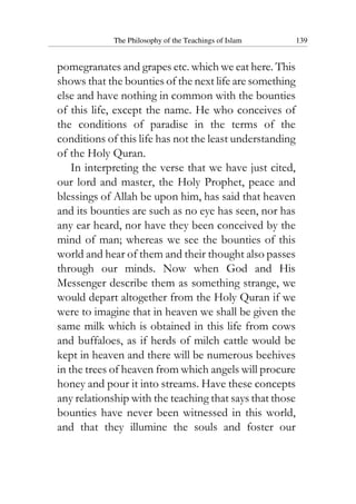 The Philosophy of the Teachings of Islam 139
pomegranates and grapes etc. which we eat here. This
shows that the bounties of the next life are something
else and have nothing in common with the bounties
of this life, except the name. He who conceives of
the conditions of paradise in the terms of the
conditions of this life has not the least understanding
of the Holy Quran.
In interpreting the verse that we have just cited,
our lord and master, the Holy Prophet, peace and
blessings of Allah be upon him, has said that heaven
and its bounties are such as no eye has seen, nor has
any ear heard, nor have they been conceived by the
mind of man; whereas we see the bounties of this
world and hear of them and their thought also passes
through our minds. Now when God and His
Messenger describe them as something strange, we
would depart altogether from the Holy Quran if we
were to imagine that in heaven we shall be given the
same milk which is obtained in this life from cows
and buffaloes, as if herds of milch cattle would be
kept in heaven and there will be numerous beehives
in the trees of heaven from which angels will procure
honey and pour it into streams. Have these concepts
any relationship with the teaching that says that those
bounties have never been witnessed in this world,
and that they illumine the souls and foster our
 