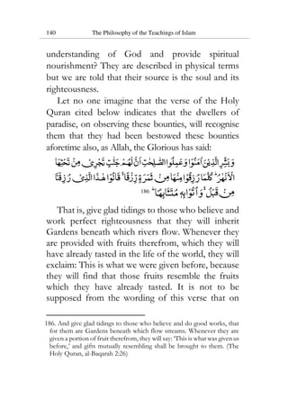 140 The Philosophy of the Teachings of Islam
understanding of God and provide spiritual
nourishment? They are described in physical terms
but we are told that their source is the soul and its
righteousness.
Let no one imagine that the verse of the Holy
Quran cited below indicates that the dwellers of
paradise, on observing these bounties, will recognise
them that they had been bestowed these bounties
aforetime also, as Allah, the Glorious has said:
186
That is, give glad tidings to those who believe and
work perfect righteousness that they will inherit
Gardens beneath which rivers flow. Whenever they
are provided with fruits therefrom, which they will
have already tasted in the life of the world, they will
exclaim: This is what we were given before, because
they will find that those fruits resemble the fruits
which they have already tasted. It is not to be
supposed from the wording of this verse that on
186. And give glad tidings to those who believe and do good works, that
for them are Gardens beneath which flow streams. Whenever they are
given a portion of fruit therefrom, they will say: ‘This is what was given us
before,’ and gifts mutually resembling shall be brought to them. (The
Holy Quran, al-Baqarah 2:26)
 