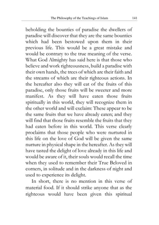 The Philosophy of the Teachings of Islam 141
beholding the bounties of paradise the dwellers of
paradise will discover that they are the same bounties
which had been bestowed upon them in their
previous life. This would be a great mistake and
would be contrary to the true meaning of the verse.
What God Almighty has said here is that those who
believe and work righteousness, build a paradise with
their own hands, the trees of which are their faith and
the streams of which are their righteous actions. In
the hereafter also they will eat of the fruits of this
paradise, only those fruits will be sweeter and more
manifest. As they will have eaten those fruits
spiritually in this world, they will recognize them in
the other world and will exclaim: These appear to be
the same fruits that we have already eaten; and they
will find that those fruits resemble the fruits that they
had eaten before in this world. This verse clearly
proclaims that those people who were nurtured in
this life on the love of God will be given the same
nurture in physical shape in the hereafter. As they will
have tasted the delight of love already in this life and
would be aware of it, their souls would recall the time
when they used to remember their True Beloved in
corners, in solitude and in the darkness of night and
used to experience its delight.
In short, there is no mention in this verse of
material food. If it should strike anyone that as the
righteous would have been given this spiritual
 