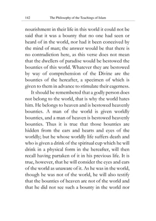 142 The Philosophy of the Teachings of Islam
nourishment in their life in this world it could not be
said that it was a bounty that no one had seen or
heard of in the world, nor had it been conceived by
the mind of man; the answer would be that there is
no contradiction here, as this verse does not mean
that the dwellers of paradise would be bestowed the
bounties of this world. Whatever they are bestowed
by way of comprehension of the Divine are the
bounties of the hereafter, a specimen of which is
given to them in advance to stimulate their eagerness.
It should be remembered that a godly person does
not belong to the world, that is why the world hates
him. He belongs to heaven and is bestowed heavenly
bounties. A man of the world is given worldly
bounties, and a man of heaven is bestowed heavenly
bounties. Thus it is true that those bounties are
hidden from the ears and hearts and eyes of the
worldly; but he whose worldly life suffers death and
who is given a drink of the spiritual cup which he will
drink in a physical form in the hereafter, will then
recall having partaken of it in his previous life. It is
true, however, that he will consider the eyes and ears
of the world as unaware of it. As he was in the world,
though he was not of the world, he will also testify
that the bounties of heaven are not of the world and
that he did not see such a bounty in the world nor
 