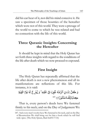 The Philosophy of the Teachings of Islam 143
did his ear hear of it, nor did his mind conceive it. He
saw a specimen of those bounties of the hereafter
which were not of this world. They were a presage of
the world to come to which he was related and had
no connection with the life of this world.
Three Quranic Insights Concerning
the Hereafter
It should be kept in mind that the Holy Quran has
set forth three insights with regard to the conditions of
the life after death which we now proceed to expound.
First Insight
The Holy Quran has repeatedly affirmed that the
life after death is not a new phenomenon and all its
manifestations are reflections of this life. For
instance, it is said:
187
That is, every person’s deeds have We fastened
firmly to his neck; and on the Day of Judgement We
187. And every man’s works have We fastened to his neck, and on the Day
of Resurrection We shall bring out for him a book which he will find
wide open. (The Holy Quran, Bani Isra’il 17:14)
 