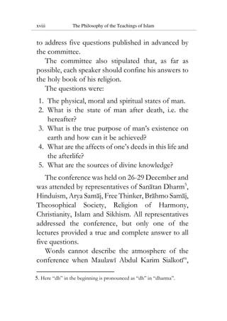 xviii The Philosophy of the Teachings of Islam
to address five questions published in advanced by
the committee.
The committee also stipulated that, as far as
possible, each speaker should confine his answers to
the holy book of his religion.
The questions were:
1. The physical, moral and spiritual states of man.
2. What is the state of man after death, i.e. the
hereafter?
3. What is the true purpose of man’s existence on
earth and how can it be achieved?
4. What are the affects of one’s deeds in this life and
the afterlife?
5. What are the sources of divine knowledge?
The conference was held on 26-29 December and
was attended by representatives of Sanatan Dharm5
,
Hinduism, Arya Samaj, Free Thinker, Brahmo Samaj,
Theosophical Society, Religion of Harmony,
Christianity, Islam and Sikhism. All representatives
addressed the conference, but only one of the
lectures provided a true and complete answer to all
five questions.
Words cannot describe the atmosphere of the
conference when Maulawi Abdul Karim Sialkotira
,
5. Here “dh” in the beginning is pronounced as “dh” in “dharma”.
 