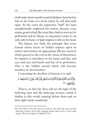 144 The Philosophy of the Teachings of Islam
shall make them manifest and shall place them before
him in the form of a book which he will find wide
open. In this verse the expression "bird" has been
metaphorically employed for actions, because every
action, good or bad, flies away like a bird as soon as it is
performed and its labour or enjoyment comes to an
end; only its heavy or light impress is left on the heart.
The Quran sets forth the principle that every
human action leaves its hidden impress upon its
author and attracts an appropriate Divine reaction
which preserves the evil or the virtue of that action.
Its impress is inscribed on the heart and face and
eyes and ears and hands and feet of its performer.
This is the hidden record which will become
manifest in the hereafter.
Concerning the dwellers of heaven, it is said:
188
That is, on that day thou wilt see the light of the
believing men and the believing women, which is
hidden in this world, running before them and on
their right hands manifestly.
188. And think of the day when you will see the believing men and the
believing women, their light running before them and on their right
hands, (The Holy Quran, al-Hadid 57:13)
 