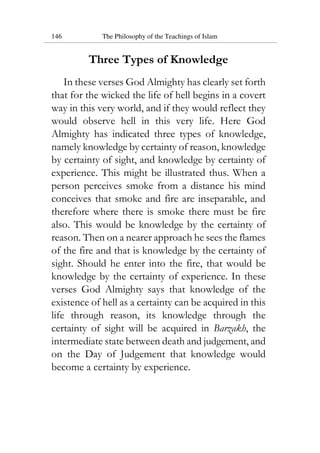 146 The Philosophy of the Teachings of Islam
Three Types of Knowledge
In these verses God Almighty has clearly set forth
that for the wicked the life of hell begins in a covert
way in this very world, and if they would reflect they
would observe hell in this very life. Here God
Almighty has indicated three types of knowledge,
namely knowledge by certainty of reason, knowledge
by certainty of sight, and knowledge by certainty of
experience. This might be illustrated thus. When a
person perceives smoke from a distance his mind
conceives that smoke and fire are inseparable, and
therefore where there is smoke there must be fire
also. This would be knowledge by the certainty of
reason. Then on a nearer approach he sees the flames
of the fire and that is knowledge by the certainty of
sight. Should he enter into the fire, that would be
knowledge by the certainty of experience. In these
verses God Almighty says that knowledge of the
existence of hell as a certainty can be acquired in this
life through reason, its knowledge through the
certainty of sight will be acquired in Barzakh, the
intermediate state between death and judgement, and
on the Day of Judgement that knowledge would
become a certainty by experience.
 