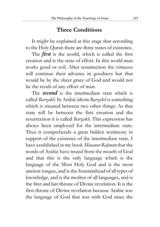 The Philosophy of the Teachings of Islam 147
Three Conditions
It might be explained at this stage that according
to the Holy Quran there are three states of existence.
The first is the world, which is called the first
creation and is the state of effort. In this world man
works good or evil. After resurrection the virtuous
will continue their advance in goodness but that
would be by the sheer grace of God and would not
be the result of any effort of man.
The second is the intermediate state which is
called Barzakh. In Arabic idiom Barzakh is something
which is situated between two other things. As that
state will be between the first creation and the
resurrection it is called Barzakh. This expression has
always been employed for the intermediate state.
Thus it comprehends a great hidden testimony in
support of the existence of the intermediate state. I
have established in my book Minanur-Rahman that the
words of Arabic have issued from the mouth of God
and that this is the only language which is the
language of the Most Holy God and is the most
ancient tongue, and is the fountainhead of all types of
knowledge, and is the mother of all languages, and is
the first and last throne of Divine revelation. It is the
first throne of Divine revelation because Arabic was
the language of God that was with God since the
 