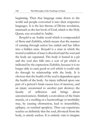 148 The Philosophy of the Teachings of Islam
beginning. Then that language came down to the
world and people converted it into their respective
languages. It is the last throne of Divine revelation,
inasmuch as the last book of God, which is the Holy
Quran, was revealed in Arabic.
Barzakh is an Arabic word which is compounded
of Barra and Zakhkha, which means that the manner
of earning through action has ended and has fallen
into a hidden state. Barzakh is a state in which the
mortal condition of man is dissolved and the soul and
the body are separated. The body is buried in a pit
and the soul also falls into a sort of pit which is
indicated by the expression Zakhkha, because it is no
longer able to earn good or evil which it could only
do through its relationship with the body. It is
obvious that the health of the soul is dependent upon
the health of the body. An injury inflicted upon one
part of a person’s brain causes loss of memory, and
an injury occasioned to another part destroys the
faculty of reflection and brings about
unconsciousness. Similarly a convulsion of the brain
muscle, or a swelling or a haemorrhage or morbidity
may, by causing obstruction, lead to insensibility,
epilepsy, or cerebral apoplexy. Thus our experience
teaches us definitely that the soul, divorced from the
body, is utterly useless. It is entirely vain to imagine
 