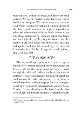 The Philosophy of the Teachings of Islam 149
that our soul, without its body, can enjoy any kind
of bliss. We might entertain such a fancy but reason
lends it no support. We cannot conceive that our
soul which is rendered helpless by minor upsets of
the body could continue in a perfect condition
when its relationship with the body comes to an
end altogether. Does not our daily experience teach
us that the health of the body is essential for the
health of the soul? When one of us reaches extreme
old age his soul also falls into dotage. Its store of
knowledge is stolen by old age as is said by God,
the Glorious, that
190
That is, in old age a person arrives at a stage in
which, after having acquired much knowledge, he
loses it all. All this observation of ours is proof
enough that the soul without the body amounts to
nothing. This is reinforced by the thought that if the
soul without the body had amounted to anything, it
would have been without purpose for God Almighty
to set up a relationship between it and a mortal body.
Further, it is worthy of note, that God Almighty has
created man for limitless progress. Then if the soul is
190. That they know nothing after having had knowledge. (The Holy Quran,
al-Hajj 22:6)
 
