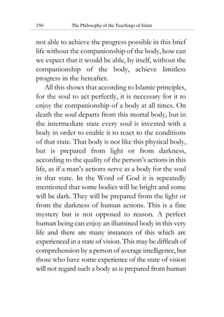 150 The Philosophy of the Teachings of Islam
not able to achieve the progress possible in this brief
life without the companionship of the body, how can
we expect that it would be able, by itself, without the
companionship of the body, achieve limitless
progress in the hereafter.
All this shows that according to Islamic principles,
for the soul to act perfectly, it is necessary for it to
enjoy the companionship of a body at all times. On
death the soul departs from this mortal body, but in
the intermediate state every soul is invested with a
body in order to enable it to react to the conditions
of that state. That body is not like this physical body,
but is prepared from light or from darkness,
according to the quality of the person’s actions in this
life, as if a man’s actions serve as a body for the soul
in that state. In the Word of God it is repeatedly
mentioned that some bodies will be bright and some
will be dark. They will be prepared from the light or
from the darkness of human actions. This is a fine
mystery but is not opposed to reason. A perfect
human being can enjoy an illumined body in this very
life and there are many instances of this which are
experienced in a state of vision. This may be difficult of
comprehension by a person of average intelligence,but
those who have some experience of the state of vision
will not regard such a body as is prepared from human
 