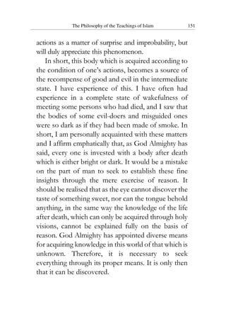 The Philosophy of the Teachings of Islam 151
actions as a matter of surprise and improbability, but
will duly appreciate this phenomenon.
In short, this body which is acquired according to
the condition of one’s actions, becomes a source of
the recompense of good and evil in the intermediate
state. I have experience of this. I have often had
experience in a complete state of wakefulness of
meeting some persons who had died, and I saw that
the bodies of some evil-doers and misguided ones
were so dark as if they had been made of smoke. In
short, I am personally acquainted with these matters
and I affirm emphatically that, as God Almighty has
said, every one is invested with a body after death
which is either bright or dark. It would be a mistake
on the part of man to seek to establish these fine
insights through the mere exercise of reason. It
should be realised that as the eye cannot discover the
taste of something sweet, nor can the tongue behold
anything, in the same way the knowledge of the life
after death, which can only be acquired through holy
visions, cannot be explained fully on the basis of
reason. God Almighty has appointed diverse means
for acquiring knowledge in this world of that which is
unknown. Therefore, it is necessary to seek
everything through its proper means. It is only then
that it can be discovered.
 