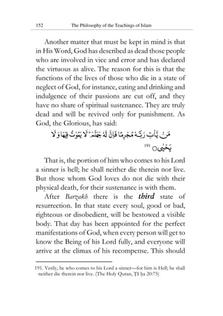 152 The Philosophy of the Teachings of Islam
Another matter that must be kept in mind is that
in His Word, God has described as dead those people
who are involved in vice and error and has declared
the virtuous as alive. The reason for this is that the
functions of the lives of those who die in a state of
neglect of God, for instance, eating and drinking and
indulgence of their passions are cut off, and they
have no share of spiritual sustenance. They are truly
dead and will be revived only for punishment. As
God, the Glorious, has said:
191
That is, the portion of him who comes to his Lord
a sinner is hell; he shall neither die therein nor live.
But those whom God loves do not die with their
physical death, for their sustenance is with them.
After Barzakh there is the third state of
resurrection. In that state every soul, good or bad,
righteous or disobedient, will be bestowed a visible
body. That day has been appointed for the perfect
manifestations of God, when every person will get to
know the Being of his Lord fully, and everyone will
arrive at the climax of his recompense. This should
191. Verily, he who comes to his Lord a sinner—for him is Hell; he shall
neither die therein nor live. (The Holy Quran, Ta ha 20:75)
 