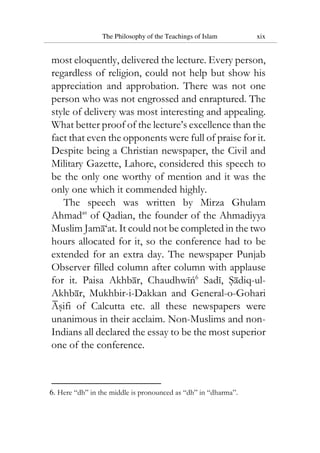 The Philosophy of the Teachings of Islam xix
most eloquently, delivered the lecture. Every person,
regardless of religion, could not help but show his
appreciation and approbation. There was not one
person who was not engrossed and enraptured. The
style of delivery was most interesting and appealing.
What better proof of the lecture’s excellence than the
fact that even the opponents were full of praise for it.
Despite being a Christian newspaper, the Civil and
Military Gazette, Lahore, considered this speech to
be the only one worthy of mention and it was the
only one which it commended highly.
The speech was written by Mirza Ghulam
Ahmadas
of Qadian, the founder of the Ahmadiyya
Muslim Jama‘at. It could not be completed in the two
hours allocated for it, so the conference had to be
extended for an extra day. The newspaper Punjab
Observer filled column after column with applause
for it. Paisa Akhbar, Chaudhwiń6
Sadi, Sadiq-ul-
Akhbar, Mukhbir-i-Dakkan and General-o-Gohari
Asifi of Calcutta etc. all these newspapers were
unanimous in their acclaim. Non-Muslims and non-
Indians all declared the essay to be the most superior
one of the conference.
6. Here “dh” in the middle is pronounced as “dh” in “dharma”.
 