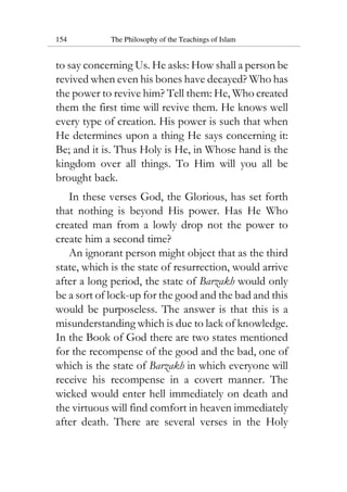 154 The Philosophy of the Teachings of Islam
to say concerning Us. He asks: How shall a person be
revived when even his bones have decayed? Who has
the power to revive him? Tell them: He, Who created
them the first time will revive them. He knows well
every type of creation. His power is such that when
He determines upon a thing He says concerning it:
Be; and it is. Thus Holy is He, in Whose hand is the
kingdom over all things. To Him will you all be
brought back.
In these verses God, the Glorious, has set forth
that nothing is beyond His power. Has He Who
created man from a lowly drop not the power to
create him a second time?
An ignorant person might object that as the third
state, which is the state of resurrection, would arrive
after a long period, the state of Barzakh would only
be a sort of lock-up for the good and the bad and this
would be purposeless. The answer is that this is a
misunderstanding which is due to lack of knowledge.
In the Book of God there are two states mentioned
for the recompense of the good and the bad, one of
which is the state of Barzakh in which everyone will
receive his recompense in a covert manner. The
wicked would enter hell immediately on death and
the virtuous will find comfort in heaven immediately
after death. There are several verses in the Holy
 