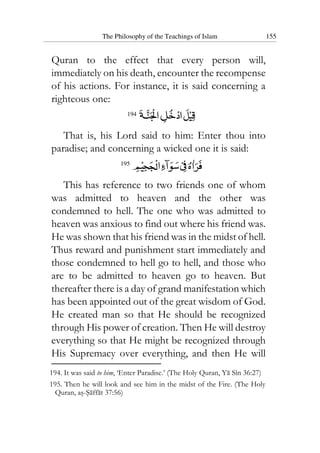 The Philosophy of the Teachings of Islam 155
Quran to the effect that every person will,
immediately on his death, encounter the recompense
of his actions. For instance, it is said concerning a
righteous one:
194
That is, his Lord said to him: Enter thou into
paradise; and concerning a wicked one it is said:
195
This has reference to two friends one of whom
was admitted to heaven and the other was
condemned to hell. The one who was admitted to
heaven was anxious to find out where his friend was.
He was shown that his friend was in the midst of hell.
Thus reward and punishment start immediately and
those condemned to hell go to hell, and those who
are to be admitted to heaven go to heaven. But
thereafter there is a day of grand manifestation which
has been appointed out of the great wisdom of God.
He created man so that He should be recognized
through His power of creation. Then He will destroy
everything so that He might be recognized through
His Supremacy over everything, and then He will
194. It was said to him, ‘Enter Paradise.’ (The Holy Quran, Ya Sin 36:27)
195. Then he will look and see him in the midst of the Fire. (The Holy
Quran, as-Saffat 37:56)
 