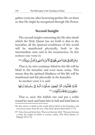156 The Philosophy of the Teachings of Islam
gather everyone after bestowing perfect life on them
so that He might be recognized through His Power.
Second Insight
The second insight concerning the life after death
which the Holy Quran has set forth is that in the
hereafter, all the spiritual conditions of this world
will be manifested physically, both in the
intermediate state and in the resurrection. In this
context one verse is:
196
That is, he who continues blind in this life will be
blind in the hereafter and even more astray. This
means that the spiritual blindness of this life will be
manifested and felt physically in the hereafter.
In another verse it is said:
197
That is, seize this hellish one and put a collar
round his neck and burn him in hell and bind him in
196. But whoso is blind in this world will be blind in the Hereafter, and
even more astray from the way. (The Holy Quran, Bani Isra’il 17:73)
197. ‘Seize him and fetter him, ‘Then cast him into Hell. ‘Then put him into
a chain the length of which is seventy cubits; (The Holy Quran, al-
Haqqah 69:31-33)
 