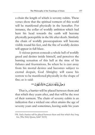 The Philosophy of the Teachings of Islam 157
a chain the length of which is seventy cubits. These
verses show that the spiritual torment of this world
will be manifested physically in the hereafter. For
instance, the collar of worldly ambition which had
bent his head towards the earth will become
physically perceptible in the life after death. Similarly
the chain of worldly preoccupations will become
visible round his feet, and the fire of worldly desires
will appear in full blaze.
A vicious person conceals a whole hell of worldly
greed and desires inside himself, and perceives the
burning sensation of this hell at the time of his
failures and frustrations. So when he is cast away
from his mortal desires and becomes subject to
eternal despair, God Almighty will cause his
sorrow to be manifested physically in the shape of
fire; as is said:
198
That is, a barrier will be placed between them and
that which they yearn after, and that will be the root
of their torment. The chain of seventy cubits is an
indication that a wicked one often attains the age of
seventy years and sometimes, leaving aside his years
198. And a barrier will be placed between them and that which they long
for, (The Holy Quran, Saba’ 34:55)
 