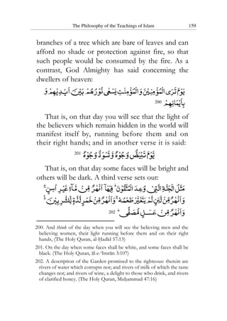 The Philosophy of the Teachings of Islam 159
branches of a tree which are bare of leaves and can
afford no shade or protection against fire, so that
such people would be consumed by the fire. As a
contrast, God Almighty has said concerning the
dwellers of heaven:
200
That is, on that day you will see that the light of
the believers which remain hidden in the world will
manifest itself by, running before them and on
their right hands; and in another verse it is said:
201
That is, on that day some faces will be bright and
others will be dark. A third verse sets out:
202
200. And think of the day when you will see the believing men and the
believing women, their light running before them and on their right
hands, (The Holy Quran, al-Hadid 57:13)
201. On the day when some faces shall be white, and some faces shall be
black. (The Holy Quran, al-e-‘Imran 3:107)
202. A description of the Garden promised to the righteous: therein are
rivers of water which corrupts not; and rivers of milk of which the taste
changes not; and rivers of wine, a delight to those who drink, and rivers
of clarified honey. (The Holy Quran, Muhammad 47:16)
 