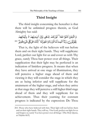 The Philosophy of the Teachings of Islam 161
Third Insight
The third insight concerning the hereafter is that
there will be unlimited progress therein, as God
Almighty has said:
203
That is, the light of the believers will run before
them and on their right hands. They will supplicate:
Lord, perfect our light for us and cover us with Thy
grace, surely Thou hast power over all things. Their
supplication that their light may be perfected is an
indication of limitless progress. It means that when
they have arrived at one stage of illumination, they
will perceive a higher stage ahead of them and
viewing it they will consider the stage in which they
are as being inferior and will supplicate for the
attainment of the higher stage, and when they arrive
at that stage they will perceive a still higher third stage
ahead of them and they will supplicate for its
achievement. Thus their yearning for constant
progress is indicated by the expression: Do Thou
203. Those who have believed with him. Their light will run before them
and on their right hands. They will say, ‘Our Lord, perfect our light for us
and forgive us; surely You have power over all things.’ (The Holy Quran,
at-Tahrim 66:9)
 
