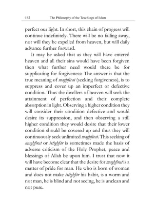 162 The Philosophy of the Teachings of Islam
perfect our light. In short, this chain of progress will
continue indefinitely. There will be no falling away,
nor will they be expelled from heaven, but will daily
advance further forward.
It may be asked that as they will have entered
heaven and all their sins would have been forgiven
then what further need would there be for
supplicating for forgiveness: The answer is that the
true meaning of maghfirat (seeking forgiveness), is to
suppress and cover up an imperfect or defective
condition. Thus the dwellers of heaven will seek the
attainment of perfection and their complete
absorption in light. Observing a higher condition they
will consider their condition defective and would
desire its suppression, and then observing a still
higher condition they would desire that their lower
condition should be covered up and thus they will
continuously seek unlimited maghfirat. This seeking of
maghfirat or istighfar is sometimes made the basis of
adverse criticism of the Holy Prophet, peace and
blessings of Allah be upon him. I trust that now it
will have become clear that the desire for maghfirat is a
matter of pride for man. He who is born of woman
and does not make istighfar his habit, is a worm and
not man, he is blind and not seeing, he is unclean and
not pure.
 