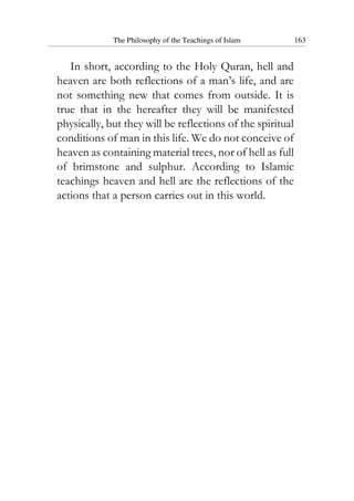 The Philosophy of the Teachings of Islam 163
In short, according to the Holy Quran, hell and
heaven are both reflections of a man’s life, and are
not something new that comes from outside. It is
true that in the hereafter they will be manifested
physically, but they will be reflections of the spiritual
conditions of man in this life. We do not conceive of
heaven as containing material trees, nor of hell as full
of brimstone and sulphur. According to Islamic
teachings heaven and hell are the reflections of the
actions that a person carries out in this world.
 