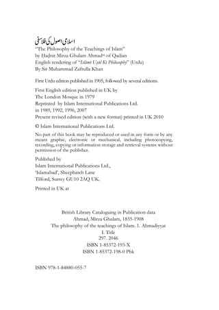 “The Philosophy of the Teachings of Islam”
by Hadrat Mirza Ghulam Ahmadas of Qadian
English rendering of “Islami Usul Ki Philosophy” (Urdu)
By Sir Muhammad Zafrulla Khan
First Urdu edition published in 1905, followed by several editions.
First English edition published in UK by
The London Mosque in 1979
Reprinted by Islam International Publications Ltd.
in 1989, 1992, 1996, 2007
Present revised edition (with a new format) printed in UK 2010
© Islam International Publications Ltd.
No part of this book may be reproduced or used in any form or by any
means graphic, electronic or mechanical, including photocopying,
recording, copying or information storage and retrieval systems without
permission of the publisher.
Published by
Islam International Publications Ltd.,
‘Islamabad’, Sheephatch Lane
Tilford, Surrey GU10 2AQ UK.
Printed in UK at
British Library Cataloguing in Publication data
Ahmad, Mirza Ghulam, 1835-1908
The philosophy of the teachings of Islam. 1. Ahmadiyyat
I. Title
297. 2046
ISBN 1-85372-193-X
ISBN 1-85372-198-0 Pbk
ISBN 978-1-84880-055-7
 