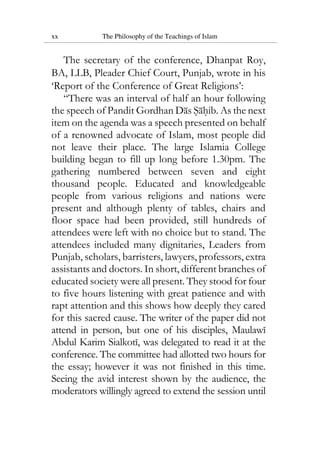 xx The Philosophy of the Teachings of Islam
The secretary of the conference, Dhanpat Roy,
BA, LLB, Pleader Chief Court, Punjab, wrote in his
‘Report of the Conference of Great Religions’:
“There was an interval of half an hour following
the speech of Pandit Gordhan Das Sahib. As the next
item on the agenda was a speech presented on behalf
of a renowned advocate of Islam, most people did
not leave their place. The large Islamia College
building began to fill up long before 1.30pm. The
gathering numbered between seven and eight
thousand people. Educated and knowledgeable
people from various religions and nations were
present and although plenty of tables, chairs and
floor space had been provided, still hundreds of
attendees were left with no choice but to stand. The
attendees included many dignitaries, Leaders from
Punjab, scholars, barristers, lawyers, professors, extra
assistants and doctors. In short, different branches of
educated society were all present. They stood for four
to five hours listening with great patience and with
rapt attention and this shows how deeply they cared
for this sacred cause. The writer of the paper did not
attend in person, but one of his disciples, Maulawi
Abdul Karim Sialkoti, was delegated to read it at the
conference. The committee had allotted two hours for
the essay; however it was not finished in this time.
Seeing the avid interest shown by the audience, the
moderators willingly agreed to extend the session until
 