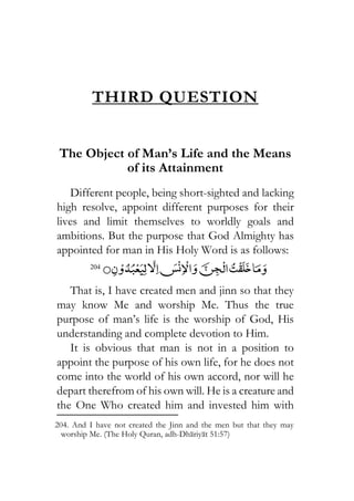 THIRD QUESTION
The Object of Man’s Life and the Means
of its Attainment
Different people, being short-sighted and lacking
high resolve, appoint different purposes for their
lives and limit themselves to worldly goals and
ambitions. But the purpose that God Almighty has
appointed for man in His Holy Word is as follows:
204
That is, I have created men and jinn so that they
may know Me and worship Me. Thus the true
purpose of man’s life is the worship of God, His
understanding and complete devotion to Him.
It is obvious that man is not in a position to
appoint the purpose of his own life, for he does not
come into the world of his own accord, nor will he
depart therefrom of his own will. He is a creature and
the One Who created him and invested him with
204. And I have not created the Jinn and the men but that they may
worship Me. (The Holy Quran, adh-Dhariyat 51:57)
 