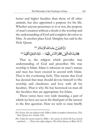 The Philosophy of the Teachings of Islam 165
better and higher faculties than those of all other
animals, has also appointed a purpose for his life.
Whether anyone penetrates to it or not, the purpose
of man’s creation without a doubt is the worship and
the understanding of God and complete devotion to
Him. At another place God Almighty has said in the
Holy Quran:
205
206
That is, the religion which provides true
understanding of God and prescribes His true
worship is Islam. Islam is inherent in man’s nature
and man has been created in accord with Islam.
That is the everlasting faith. This means that God
has desired that man should devote himself to His
worship and obedience and love with all his
faculties. That is why He has bestowed on man all
the faculties that are appropriate for Islam.
These verses have very wide meaning, a part of
which we have set out in the third part of the answer
to the first question. Here we wish to state briefly
205. Surely, the true religion with Allah is Islam (complete submission). (The
Holy Quran, al-e-‘Imran 3:20)
206. Follow the nature made by Allah— the nature in which He has created
mankind…….That is the right religion. (The Holy Quran, ar-Rum 30:31)
 
