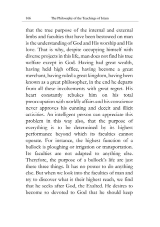 166 The Philosophy of the Teachings of Islam
that the true purpose of the internal and external
limbs and faculties that have been bestowed on man
is the understanding of God and His worship and His
love. That is why, despite occupying himself with
diverse projects in this life, man does not find his true
welfare except in God. Having had great wealth,
having held high office, having become a great
merchant, having ruled a great kingdom, having been
known as a great philosopher, in the end he departs
from all these involvements with great regret. His
heart constantly rebukes him on his total
preoccupation with worldly affairs and his conscience
never approves his cunning and deceit and illicit
activities. An intelligent person can appreciate this
problem in this way also, that the purpose of
everything is to be determined by its highest
performance beyond which its faculties cannot
operate. For instance, the highest function of a
bullock is ploughing or irrigation or transportation.
Its faculties are not adapted to anything else.
Therefore, the purpose of a bullock’s life are just
these three things. It has no power to do anything
else. But when we look into the faculties of man and
try to discover what is their highest reach, we find
that he seeks after God, the Exalted. He desires to
become so devoted to God that he should keep
 