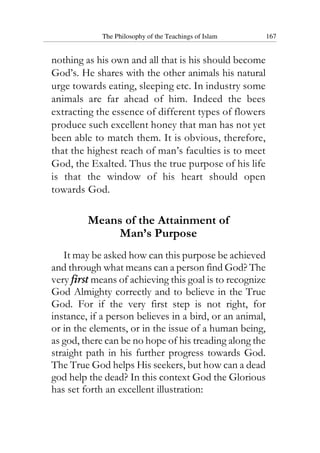 The Philosophy of the Teachings of Islam 167
nothing as his own and all that is his should become
God’s. He shares with the other animals his natural
urge towards eating, sleeping etc. In industry some
animals are far ahead of him. Indeed the bees
extracting the essence of different types of flowers
produce such excellent honey that man has not yet
been able to match them. It is obvious, therefore,
that the highest reach of man’s faculties is to meet
God, the Exalted. Thus the true purpose of his life
is that the window of his heart should open
towards God.
Means of the Attainment of
Man’s Purpose
It may be asked how can this purpose be achieved
and through what means can a person find God? The
very first means of achieving this goal is to recognize
God Almighty correctly and to believe in the True
God. For if the very first step is not right, for
instance, if a person believes in a bird, or an animal,
or in the elements, or in the issue of a human being,
as god, there can be no hope of his treading along the
straight path in his further progress towards God.
The True God helps His seekers, but how can a dead
god help the dead? In this context God the Glorious
has set forth an excellent illustration:
 