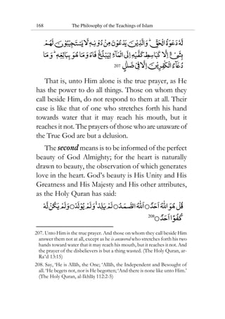 168 The Philosophy of the Teachings of Islam
207
That is, unto Him alone is the true prayer, as He
has the power to do all things. Those on whom they
call beside Him, do not respond to them at all. Their
case is like that of one who stretches forth his hand
towards water that it may reach his mouth, but it
reaches it not. The prayers of those whoareunawareof
the True God are but a delusion.
The second means is to be informed of the perfect
beauty of God Almighty; for the heart is naturally
drawn to beauty, the observation of which generates
love in the heart. God’s beauty is His Unity and His
Greatness and His Majesty and His other attributes,
as the Holy Quran has said:
208
207. Unto Him is the true prayer. And those on whom they call beside Him
answer them not at all, except as he is answered who stretches forth his two
hands toward water that it may reach his mouth, but it reaches it not. And
the prayer of the disbelievers is but a thing wasted. (The Holy Quran, ar-
Ra‘d 13:15)
208. Say, ‘He is Allah, the One; ‘Allah, the Independent and Besought of
all. ‘He begets not, nor is He begotten; ‘And there is none like unto Him.’
(The Holy Quran, al-Ikhlas 112:2-5)
 