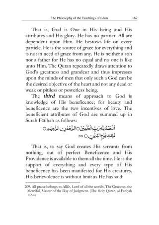 The Philosophy of the Teachings of Islam 169
That is, God is One in His being and His
attributes and His glory. He has no partner. All are
dependent upon Him. He bestows life on every
particle. He is the source of grace for everything and
is not in need of grace from any. He is neither a son
nor a father for He has no equal and no one is like
unto Him. The Quran repeatedly draws attention to
God’s greatness and grandeur and thus impresses
upon the minds of men that only such a God can be
the desired objective of the heart and not any dead or
weak or pitiless or powerless being.
The third means of approach to God is
knowledge of His beneficence; for beauty and
beneficence are the two incentives of love. The
beneficient attributes of God are summed up in
Surah Fatihah as follows:
209
That is, to say God creates His servants from
nothing, out of perfect Beneficence and His
Providence is available to them all the time. He is the
support of everything and every type of His
beneficence has been manifested for His creatures.
His benevolence is without limit as He has said:
209. All praise belongs to Allah, Lord of all the worlds, The Gracious, the
Merciful, Master of the Day of Judgment. (The Holy Quran, al-Fatihah
1:2-4)
 