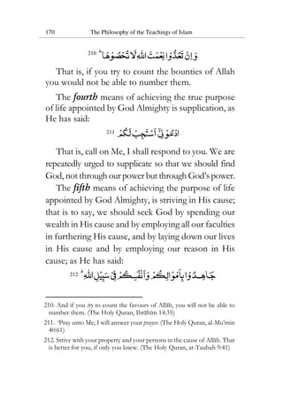 170 The Philosophy of the Teachings of Islam
210
That is, if you try to count the bounties of Allah
you would not be able to number them.
The fourth means of achieving the true purpose
of life appointed by God Almighty is supplication, as
He has said:
211
That is, call on Me, I shall respond to you. We are
repeatedly urged to supplicate so that we should find
God, not throughourpowerbutthroughGod’spower.
The fifth means of achieving the purpose of life
appointed by God Almighty, is striving in His cause;
that is to say, we should seek God by spending our
wealth in His cause and by employing all our faculties
in furthering His cause, and by laying down our lives
in His cause and by employing our reason in His
cause; as He has said:
212
210. And if you try to count the favours of Allah, you will not be able to
number them. (The Holy Quran, Ibrahim 14:35)
211. ‘Pray unto Me; I will answer your prayer. (The Holy Quran, al-Mu’min
40:61)
212. Strive with your property and your persons in the cause of Allah. That
is better for you, if only you knew. (The Holy Quran, at-Taubah 9:41)
 