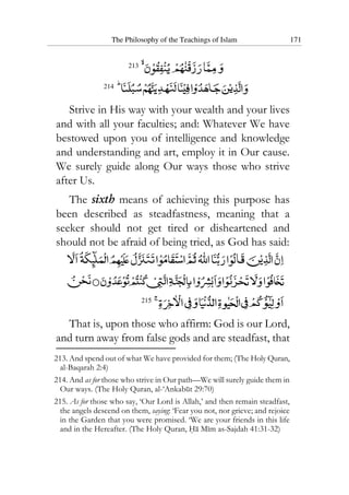 The Philosophy of the Teachings of Islam 171
213
214
Strive in His way with your wealth and your lives
and with all your faculties; and: Whatever We have
bestowed upon you of intelligence and knowledge
and understanding and art, employ it in Our cause.
We surely guide along Our ways those who strive
after Us.
The sixth means of achieving this purpose has
been described as steadfastness, meaning that a
seeker should not get tired or disheartened and
should not be afraid of being tried, as God has said:
215
That is, upon those who affirm: God is our Lord,
and turn away from false gods and are steadfast, that
213. And spend out of what We have provided for them; (The Holy Quran,
al-Baqarah 2:4)
214. And as for those who strive in Our path—We will surely guide them in
Our ways. (The Holy Quran, al-‘Ankabut 29:70)
215. As for those who say, ‘Our Lord is Allah,’ and then remain steadfast,
the angels descend on them, saying: ‘Fear you not, nor grieve; and rejoice
in the Garden that you were promised. ‘We are your friends in this life
and in the Hereafter. (The Holy Quran, Ha Mim as-Sajdah 41:31-32)
 