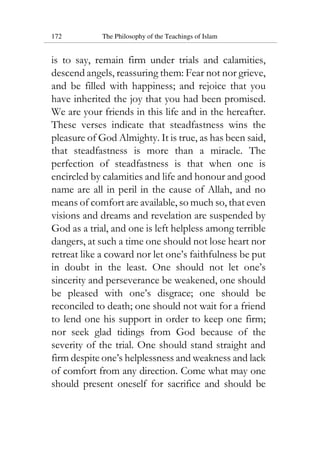 172 The Philosophy of the Teachings of Islam
is to say, remain firm under trials and calamities,
descend angels, reassuring them: Fear not nor grieve,
and be filled with happiness; and rejoice that you
have inherited the joy that you had been promised.
We are your friends in this life and in the hereafter.
These verses indicate that steadfastness wins the
pleasure of God Almighty. It is true, as has been said,
that steadfastness is more than a miracle. The
perfection of steadfastness is that when one is
encircled by calamities and life and honour and good
name are all in peril in the cause of Allah, and no
means of comfort are available, so much so, that even
visions and dreams and revelation are suspended by
God as a trial, and one is left helpless among terrible
dangers, at such a time one should not lose heart nor
retreat like a coward nor let one’s faithfulness be put
in doubt in the least. One should not let one’s
sincerity and perseverance be weakened, one should
be pleased with one’s disgrace; one should be
reconciled to death; one should not wait for a friend
to lend one his support in order to keep one firm;
nor seek glad tidings from God because of the
severity of the trial. One should stand straight and
firm despite one’s helplessness and weakness and lack
of comfort from any direction. Come what may one
should present oneself for sacrifice and should be
 